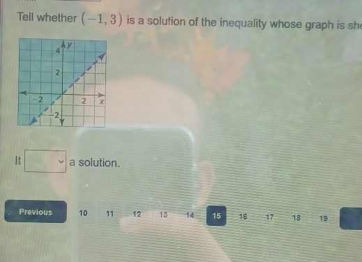 Tell whether (-1,3) is a solution of the inequality whose graph is sh 
It a solution. 
Previous 10 11 12 13 14 15 16 17 18 19