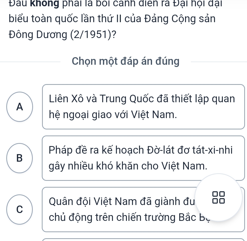 Đau không phái là boi cánh diển ra Đại họi dại
biểu toàn quốc lần thứ II của Đảng Cộng sản
Đông Dương (2/1951)?
Chọn một đáp án đúng
Liên Xô và Trung Quốc đã thiết lập quan
A
hệ ngoại giao với Việt Nam.
Pháp đề ra kế hoạch Đờ-lát đơ tát-xi-nhi
B
gây nhiều khó khăn cho Việt Nam.
Quân đội Việt Nam đã giành đu
C
chủ động trên chiến trường Bắc Bộ