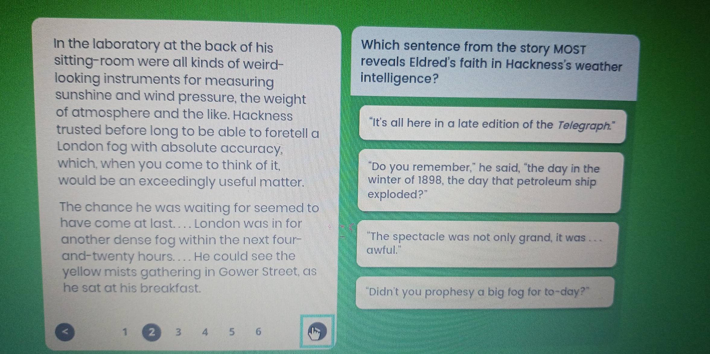 In the laboratory at the back of his 
Which sentence from the story MOST 
sitting-room were all kinds of weird-- 
reveals Eldred's faith in Hackness's weather 
looking instruments for measuring 
intelligence? 
sunshine and wind pressure, the weight 
of atmosphere and the like. Hackness 
“It’s all here in a late edition of the Telegraph.” 
trusted before long to be able to foretell a 
London fog with absolute accuracy. 
which, when you come to think of it, “Do you remember,” he said, “the day in the 
would be an exceedingly useful matter. 
winter of 1898, the day that petroleum ship 
exploded?" 
The chance he was waiting for seemed to 
have come at last. . . . London was in for 
another dense fog within the next four- “The spectacle was not only grand, it was . . . 
and-twenty hours. . . . He could see the 
awful." 
yellow mists gathering in Gower Street, as 
he sat at his breakfast. 
“Didn’t you prophesy a big fog for to-day?” 
< 
<tex>1 2 3 4 5 6