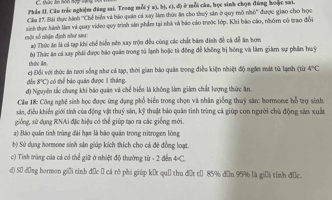 thức ăn hôn hợp đạng bột
Phần II. Câu trắc nghiệm đúng sai. Trong mỗi ý a), b), c), d) ở mỗi câu, học sinh chọn đúng hoặc sai.
Câu 17. Bài thực hành “Chế biến và bảo quản cá xay làm thức ăn cho thuỷ sản ở quy mô nhỏ" được giao cho học
sinh thực hành làm và quay video quy trình sản phầm tại nhà và báo cáo trước lớp. Khi báo cáo, nhóm có trao đồi
một số nhận định như sau:
a) Thức ăn là cá tạp khi chế biến nên xay trộn đều cùng các chất bám dính đề cá dễ ăn hơn
b) Thức ăn cá xay phải được bảo quản trong tủ lạnh hoặc tủ đông để không bị hỏng và làm giảm sự phân huỷ
thức ăn.
c) Đối với thức ăn tươi sống như cá tạp, thời gian bảo quản trong điều kiện nhiệt độ ngăn mát tủ lạnh (từ 4°C
đến 8°C) có thể bảo quản được 1 tháng.
d) Nguyên tắc chung khi bảo quản và chế biến là không làm giảm chất lượng thức ăn.
Câu 18: Công nghệ sinh học được ứng dụng phổ biến trong chọn và nhân giống thuỷ sản: hormone hỗ trợ sinh
sản, điều khiển giới tính của động vật thuỷ sản, kỹ thuật bảo quản tinh trùng cá giúp con người chủ động sản xuất
giống, sử dụng RNAi đặc hiệu có thể giúp tạo ra các giống mới.
a) Bảo quản tinh trùng dài hạn là bảo quản trong nitrogen lỏng
b) Sử dụng hormone sinh sản giúp kích thích cho cá đẻ đồng loạt.
c) Tinh trùng của cá có thể giữ ở nhiệt độ thường từ - 2 đến 4°C.
d) Số dồng hormon giải tính đặc 5 cá rô phi giúp kết quả thu đặt từ 85% đơn 95% là giải tính đức.