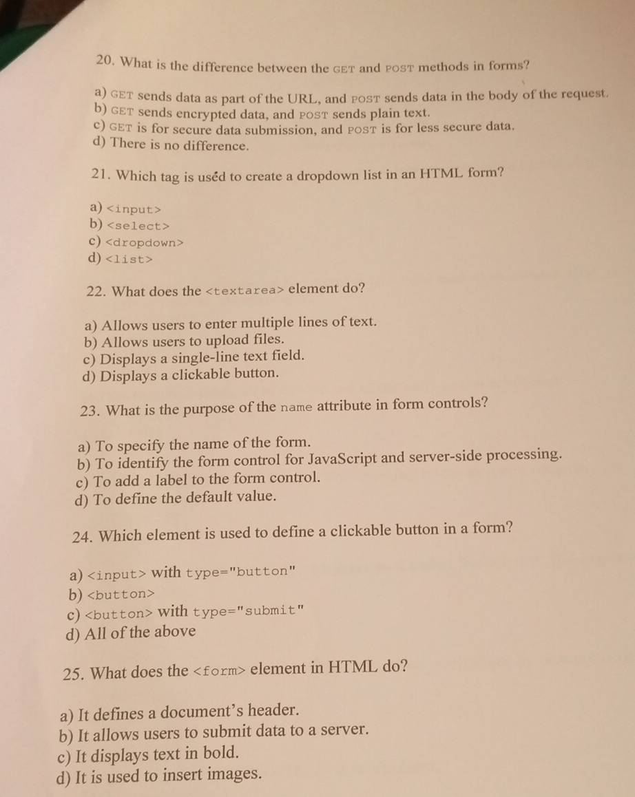 What is the difference between the geт and post methods in forms?
a) GET sends data as part of the URL, and posT sends data in the body of the request
b) géT sends encrypted data, and posT sends plain text.
c) GET is for secure data submission, and post is for less secure data.
d) There is no difference.
21. Which tag is uséd to create a dropdown list in an HTML form?
a)
b)
c)
d)
22. What does the element do?
a) Allows users to enter multiple lines of text.
b) Allows users to upload files.
c) Displays a single-line text field.
d) Displays a clickable button.
23. What is the purpose of the name attribute in form controls?
a) To specify the name of the form.
b) To identify the form control for JavaScript and server-side processing.
c) To add a label to the form control.
d) To define the default value.
24. Which element is used to define a clickable button in a form?
a) with type="button"
b)
c) with type="submit"
d) All of the above
25. What does the element in HTML do?
a) It defines a document’s header.
b) It allows users to submit data to a server.
c) It displays text in bold.
d) It is used to insert images.