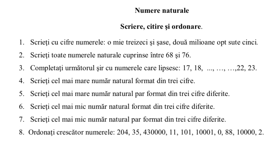 Numere naturale 
Scriere, citire și ordonare. 
1. Scrieți cu cifre numerele: o mie treizeci și şase, două milioane opt sute cinci. 
2. Scrieți toate numerele naturale cuprinse între 68 şi 76. 
3. Completați următorul șir cu numerele care lipsesc: 17, 18, ..., …, …, 22, 23. 
4. Scrieți cel mai mare număr natural format din trei cifre. 
5. Scrieți cel mai mare număr natural par format din trei cifre diferite. 
6. Scrieți cel mai mic număr natural format din trei cifre diferite. 
7. Scrieți cel mai mic număr natural par format din trei cifre diferite. 
8. Ordonaţi crescător numerele: 204, 35, 430000, 11, 101, 10001, 0, 88, 10000, 2.