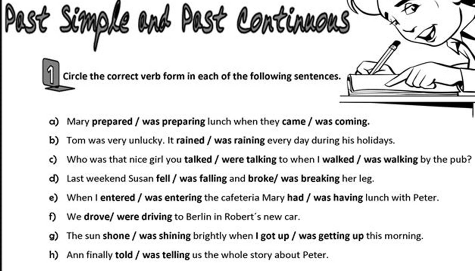 Past Simple and Past Continuous 
1 Circle the correct verb form in each of the following sentences. 
α) Mary prepared / was preparing lunch when they came / was coming. 
b) Tom was very unlucky. It rained / was raining every day during his holidays. 
c) Who was that nice girl you talked / were talking to when I walked / was walking by the pub? 
d) Last weekend Susan fell / was falling and broke/ was breaking her leg. 
e) When I entered / was entering the cafeteria Mary had / was having lunch with Peter. 
f) We drove/ were driving to Berlin in Robert’s new car. 
g) The sun shone / was shining brightly when I got up / was getting up this morning. 
h) Ann finally told / was telling us the whole story about Peter.