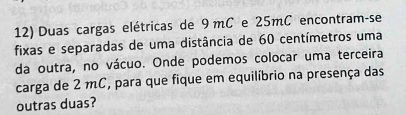 Duas cargas elétricas de 9mC e 25mC encontram-se 
fixas e separadas de uma distância de 60 centímetros uma 
da outra, no vácuo. Onde podemos colocar uma terceira 
carga de 2 mC, para que fique em equilíbrio na presença das 
outras duas?