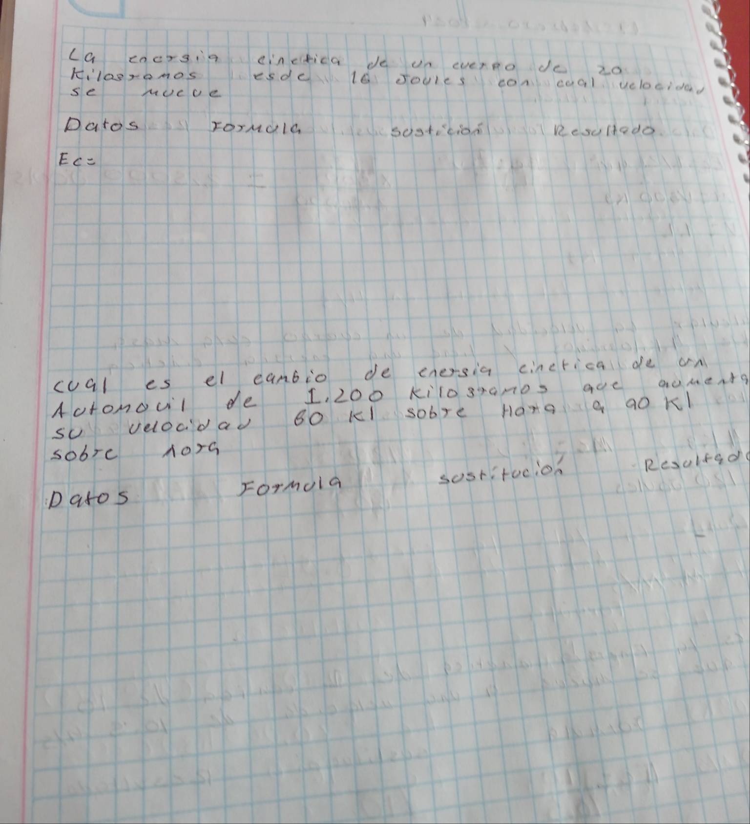 ca encrgia cinetica de un evereo de 20
kilosromos esde l0 soules concoal velocidad 
se mucue 
Datos rorNala ResuHtedo. 
csostocioo
EC=
coal es el eanbio de enersia cincrical de an 
Actonoul de 1, 200 kilo granos are auments 
sU velocdad B0 KI sobre Harg a a0 Kl 
sobre 1orG 
sostitocion Resulted 
patos Formola