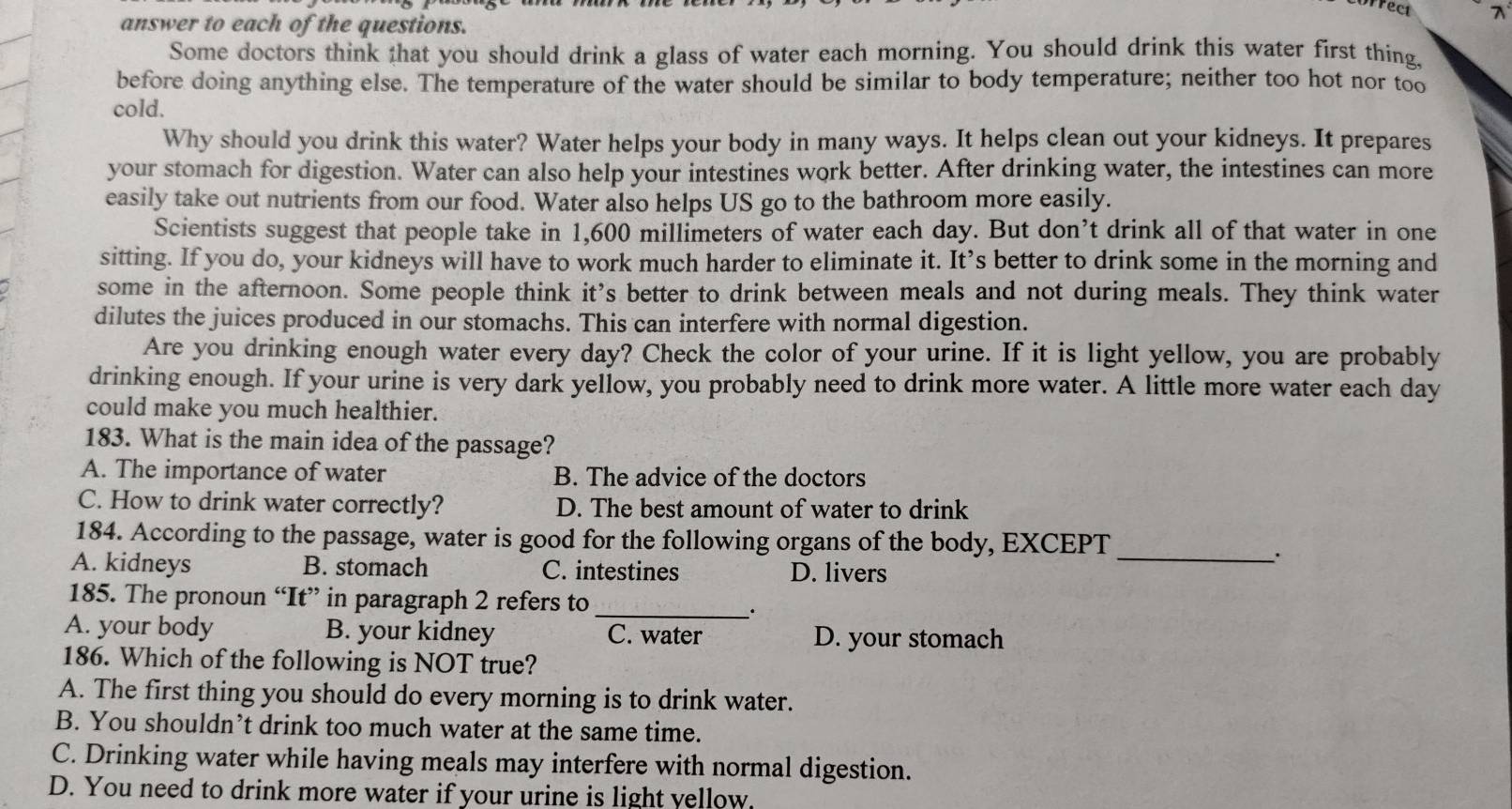 rect λ
answer to each of the questions.
Some doctors think that you should drink a glass of water each morning. You should drink this water first thing.
before doing anything else. The temperature of the water should be similar to body temperature; neither too hot nor too
cold.
Why should you drink this water? Water helps your body in many ways. It helps clean out your kidneys. It prepares
your stomach for digestion. Water can also help your intestines work better. After drinking water, the intestines can more
easily take out nutrients from our food. Water also helps US go to the bathroom more easily.
Scientists suggest that people take in 1,600 millimeters of water each day. But don’t drink all of that water in one
sitting. If you do, your kidneys will have to work much harder to eliminate it. It’s better to drink some in the morning and
some in the afternoon. Some people think it’s better to drink between meals and not during meals. They think water
dilutes the juices produced in our stomachs. This can interfere with normal digestion.
Are you drinking enough water every day? Check the color of your urine. If it is light yellow, you are probably
drinking enough. If your urine is very dark yellow, you probably need to drink more water. A little more water each day
could make you much healthier.
183. What is the main idea of the passage?
A. The importance of water B. The advice of the doctors
C. How to drink water correctly? D. The best amount of water to drink
184. According to the passage, water is good for the following organs of the body, EXCEPT
_、.
A. kidneys B. stomach C. intestines D. livers
185. The pronoun “It” in paragraph 2 refers to
_.
A. your body B. your kidney C. water D. your stomach
186. Which of the following is NOT true?
A. The first thing you should do every morning is to drink water.
B. You shouldn’t drink too much water at the same time.
C. Drinking water while having meals may interfere with normal digestion.
D. You need to drink more water if your urine is light yellow.