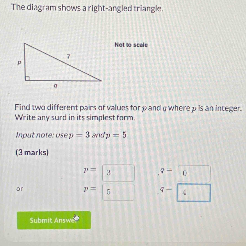 The diagram shows a right-angled triangle. 
Not to scale 
Find two different pairs of values for ρand q where p is an integer. 
Write any surd in its simplest form. 
Input note: use p=3 and p=5
(3 marks)
p=3 q=□ D $ 231° 
or
p=□ || q=□ 4
Submit Answe