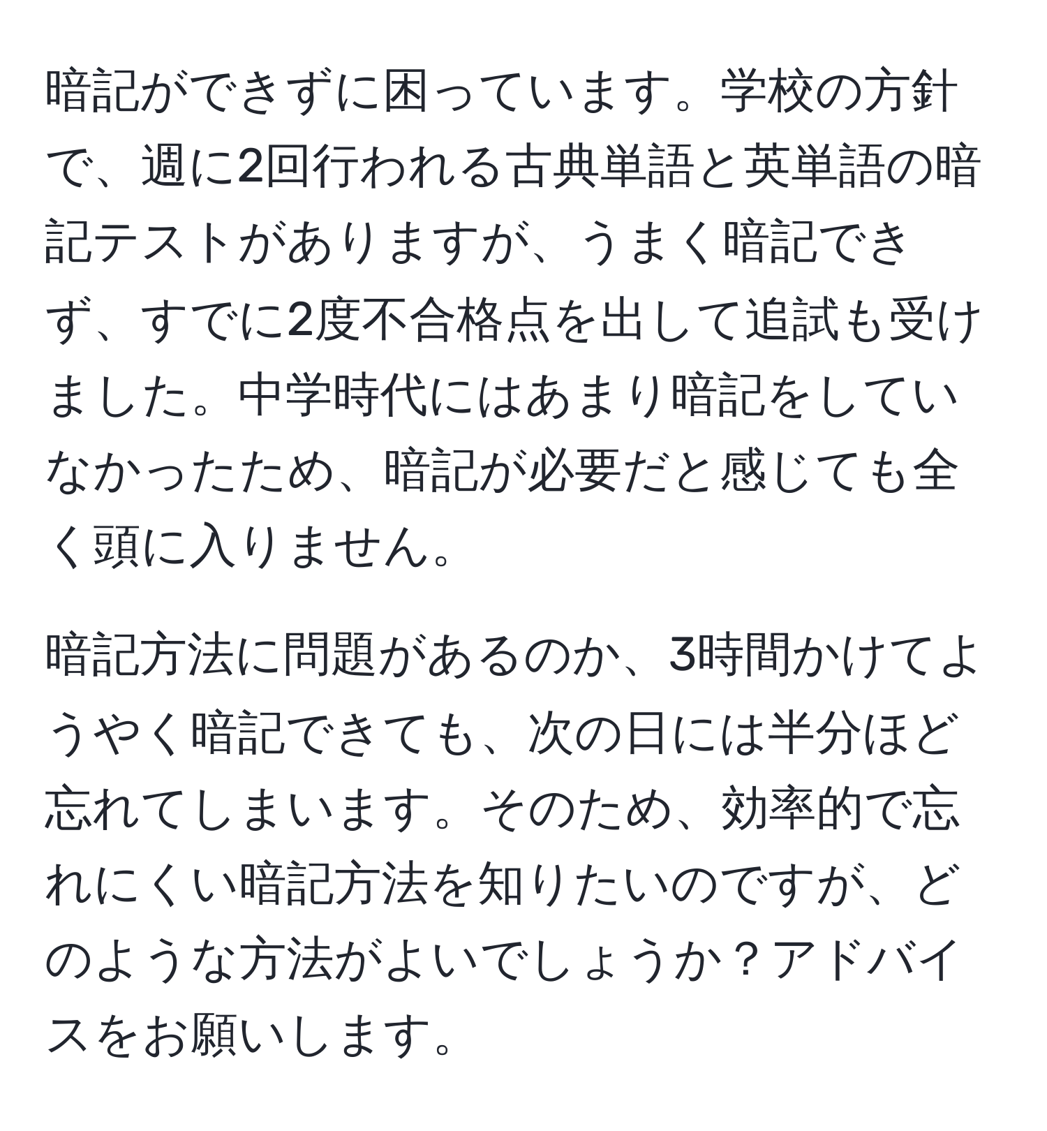 暗記ができずに困っています。学校の方針で、週に2回行われる古典単語と英単語の暗記テストがありますが、うまく暗記できず、すでに2度不合格点を出して追試も受けました。中学時代にはあまり暗記をしていなかったため、暗記が必要だと感じても全く頭に入りません。

暗記方法に問題があるのか、3時間かけてようやく暗記できても、次の日には半分ほど忘れてしまいます。そのため、効率的で忘れにくい暗記方法を知りたいのですが、どのような方法がよいでしょうか？アドバイスをお願いします。