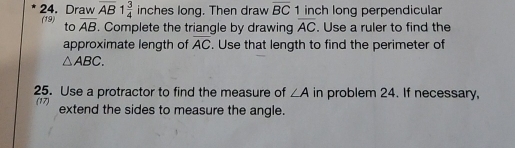 Draw overline AB 1 3/4  inches long. Then draw overline BC 1 inch long perpendicular 
(19) to overline AB. Complete the triangle by drawing overline AC. Use a ruler to find the 
approximate length of overline AC. Use that length to find the perimeter of
△ ABC. 
25. Use a protractor to find the measure of ∠ A in problem 24. If necessary, 
(17) extend the sides to measure the angle.