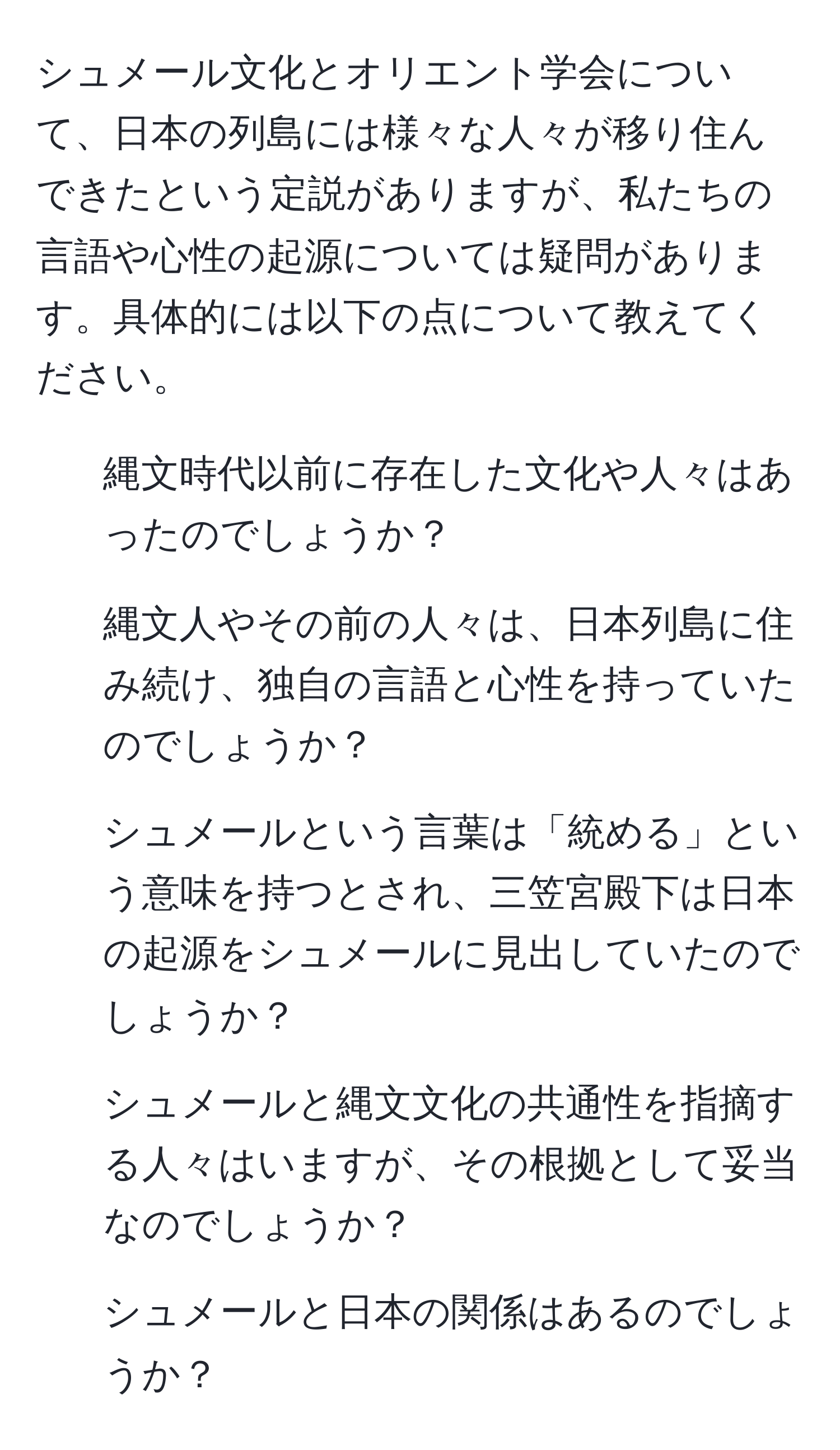 シュメール文化とオリエント学会について、日本の列島には様々な人々が移り住んできたという定説がありますが、私たちの言語や心性の起源については疑問があります。具体的には以下の点について教えてください。
1) 縄文時代以前に存在した文化や人々はあったのでしょうか？
2) 縄文人やその前の人々は、日本列島に住み続け、独自の言語と心性を持っていたのでしょうか？
3) シュメールという言葉は「統める」という意味を持つとされ、三笠宮殿下は日本の起源をシュメールに見出していたのでしょうか？
4) シュメールと縄文文化の共通性を指摘する人々はいますが、その根拠として妥当なのでしょうか？
5) シュメールと日本の関係はあるのでしょうか？