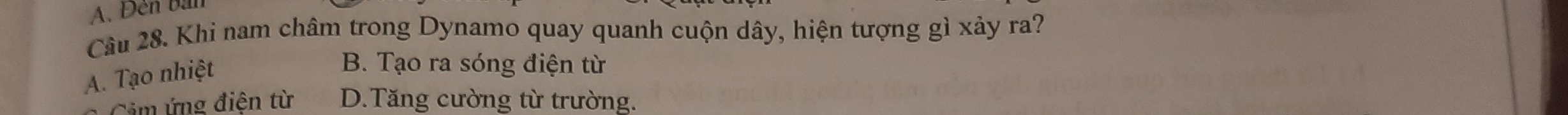 A. Đến bàn
Câu 28. Khi nam châm trong Dynamo quay quanh cuộn dây, hiện tượng gì xảy ra?
A. Tạo nhiệt
B. Tạo ra sóng điện từ
Cảm ứng điện từ D.Tăng cường từ trường.
