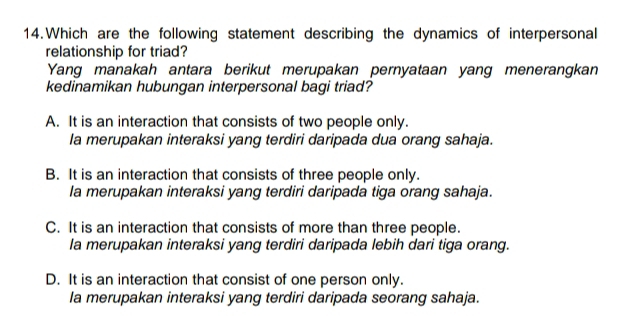 Which are the following statement describing the dynamics of interpersonal
relationship for triad?
Yang manakah antara berikut merupakan pernyataan yang menerangkan
kedinamikan hubungan interpersonal bagi triad?
A. It is an interaction that consists of two people only.
la merupakan interaksi yang terdiri daripada dua orang sahaja.
B. It is an interaction that consists of three people only.
la merupakan interaksi yang terdiri daripada tiga orang sahaja.
C. It is an interaction that consists of more than three people.
la merupakan interaksi yang terdiri daripada lebih dari tiga orang.
D. It is an interaction that consist of one person only.
la merupakan interaksi yang terdiri daripada seorang sahaja.