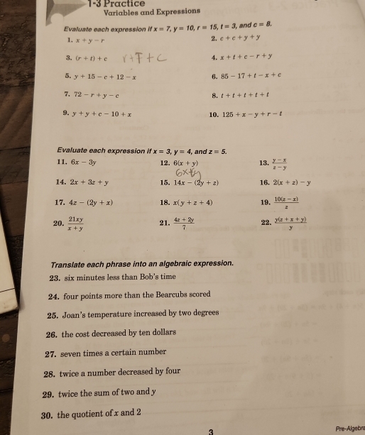 1-3 Practice 
Variables and Expressions 
Evaluate each expression if x=7, y=10, r=15, t=3 , and c=8. 
1. x+y-r
2. c+e+y+y
3. (r+t)+c 4. x+t+c-r+y
5. y+15-c+12-x 6. 85-17+t-x+c
7. 72-r+y-c t+t+t+t+t
8. 
9. y+y+c-10+x 10. 125+x-y+r-t
Evaluate each expression if x=3, y=4 , and z=5. 
11. 6x-3y 12. 6(x+y) 13.  (y-x)/z-y 
14. 2x+3z+y 15. 14x-(2y+z) 16. 2(x+z)-y
17. 4z-(2y+x) 18. x(y+z+4) 19.  (10(z-x))/z 
20.  21xy/x+y   (4z+2y)/7  22.  (y(z+x+y))/y 
21. 
Translate each phrase into an algebraic expression. 
23. six minutes less than Bob's time 
24. four points more than the Bearcubs scored 
25. Joan’s temperature increased by two degrees 
26. the cost decreased by ten dollars 
27. seven times a certain number 
28. twice a number decreased by four 
29. twice the sum of two and y
30. the quotient of x and 2
3 Pre-Algebra