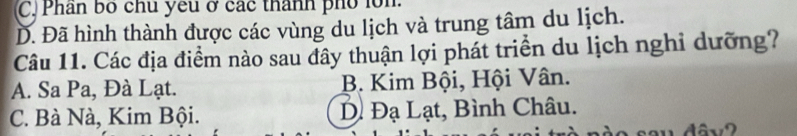 C Phân bố chu yếu ở các thành phổ lồn
Đ. Đã hình thành được các vùng du lịch và trung tâm du lịch.
Câu 11. Các địa điểm nào sau đây thuận lợi phát triển du lịch nghi dưỡng?
A. Sa Pa, Đà Lạt. B. Kim Bội, Hội Vân.
C. Bà Nà, Kim Bội. Đị Đạ Lạt, Bình Châu.