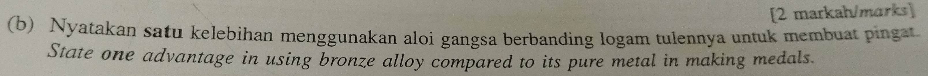[2 markah/marks] 
(b) Nyatakan satu kelebihan menggunakan aloi gangsa berbanding logam tulennya untuk membuat pingat 
State one advantage in using bronze alloy compared to its pure metal in making medals.