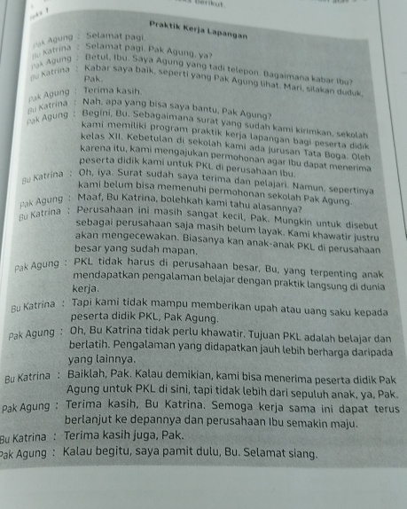 erkut 
Praktik Kerja Lapangan
Agung : Selamat pagi
s Katrina : Selamat pagi. Pak Agung, ya
u Katrína : Ágk Águng  Betul, Ibu. Saya Agung yang tadi telepon. Bagaimana kabar Ibu?
Pak.
Kabar saya baik, seperti yang Pak Agung lihat. Mari, silakan duduk,
pak Agung: Terima kasih.
u Katrina : Nah, apa yang bisa saya bantu, Pak Agung
ak Agung : Begini, Bu. Sebagaimana surat yang sudah kami kirimkan, sekolah
kami memiliki program praktik kerja lapangan bagi peserta didik
kelas XII, Kebetulan di sekolah kami ada jurusan Tata Boga. Oleh
karena itu, kami mengajukan permohonan agar Ibu dapat menerima
peserta didik kami untuk PKL di perusahaan Ibu.
Bu Katrína : Oh, iya. Surat sudah saya terima dan pelajari. Namun, sepertinya
kami belum bisa memenuhi permohonan sekolah Pak Agung.
Pak Agung : Maaf, Bu Katrina, bolehkan kami tahu alasannya?
Bu Katrina : Perusahaan ini masih sangat kecil, Pak. Mungkin untuk disebut
sebagai perusahaan saja masih belum layak. Kami khawatir justru
akan mengecewakan. Biasanya kan anak-anak PKL di perusahaan
besar yang sudah mapan.
Pak Agung : PKL tidak harus di perusahaan besar, Bu, yang terpenting anak
mendapatkan pengalaman belajar dengan praktik langsung di dunia
kerja.
Bu Katrina : Tapi kami tidak mampu memberikan upah atau uang saku kepada
peserta didik PKL, Pak Agung.
pak Agung : Oh, Bu Katrina tidak perlu khawatir. Tujuan PKL adalah belajar dan
berlatih. Pengalaman yang didapatkan jauh lebih berharga daripada
yang lainnya.
Ru Katrina : Baiklah, Pak. Kalau demikian, kami bisa menerima peserta didik Pak
Agung untuk PKL di sini, tapi tidak lebih dari sepuluh anak, ya, Pak.
Pak Agung : Terima kasih, Bu Katrina. Semoga kerja sama ini dapat terus
berlanjut ke depannya dan perusahaan Ibu semakin maju.
Bu Katrina : Terima kasih juga, Pak.
Pak Agung : Kalau begitu, saya pamit dulu, Bu. Selamat siang.