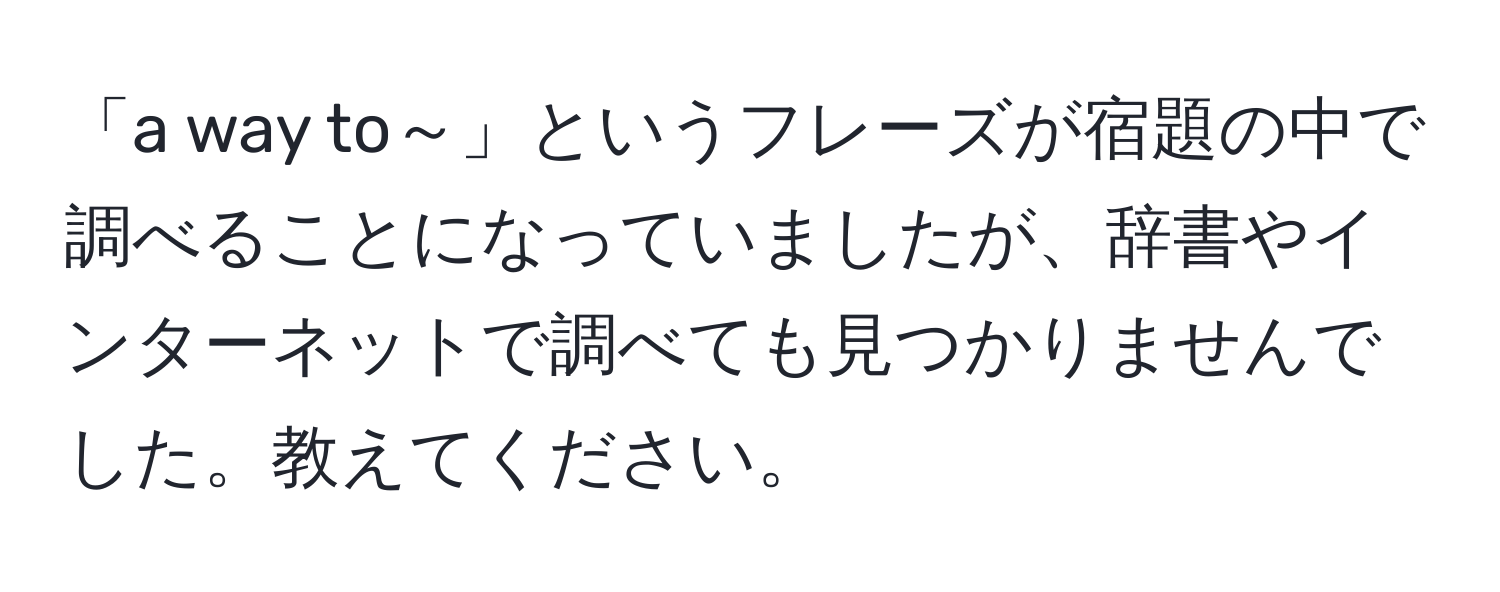 「a way to～」というフレーズが宿題の中で調べることになっていましたが、辞書やインターネットで調べても見つかりませんでした。教えてください。