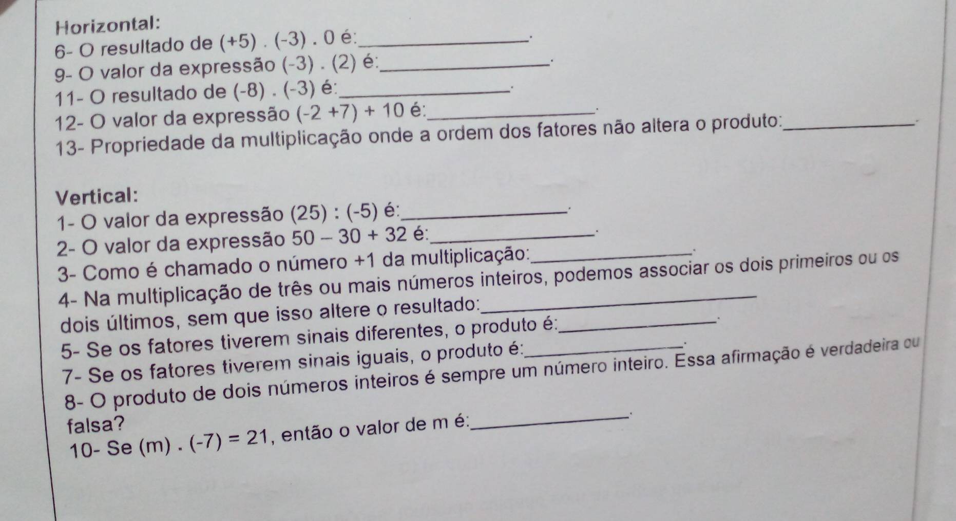Horizontal: 
6- O resultado de (+5)· (-3). 0 é:_ 
9- O valor da expressão (-3). (2) é:_ 
. 
11- O resultado de (-8)· (-3) é:_ 
12- O valor da expressão (-2+7)+10 é:_ 
: 
13- Propriedade da multiplicação onde a ordem dos fatores não altera o produto:_ 
、. 
Vertical: 
1- O valor da expressão (25):(-5) é:_ 
、. 
2- O valor da expressão 50-30+32 é:_ 
. 
3- Como é chamado o número +1 da multiplicação:_ 
. 
4- Na multiplicação de três ou mais números inteiros, podemos associar os dois primeiros ou os 
dois últimos, sem que isso altere o resultado:_ 
5- Se os fatores tiverem sinais diferentes, o produto é: 
7- Se os fatores tiverem sinais iguais, o produto é: 
. 
8- O produto de dois números inteiros é sempre um número inteiro. Essa afirmação é verdadeira ou 
falsa?
10-Se(m).(-7)=21 , então o valor de m é:_