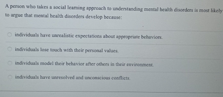 A person who takes a social learning approach to understanding mental health disorders is most likely
to argue that mental health disorders develop because:
individuals have unrealistic expectations about appropriate behaviors.
individuals lose touch with their personal values.
individuals model their behavior after others in their environment.
individuals have unresolved and unconscious conflicts.