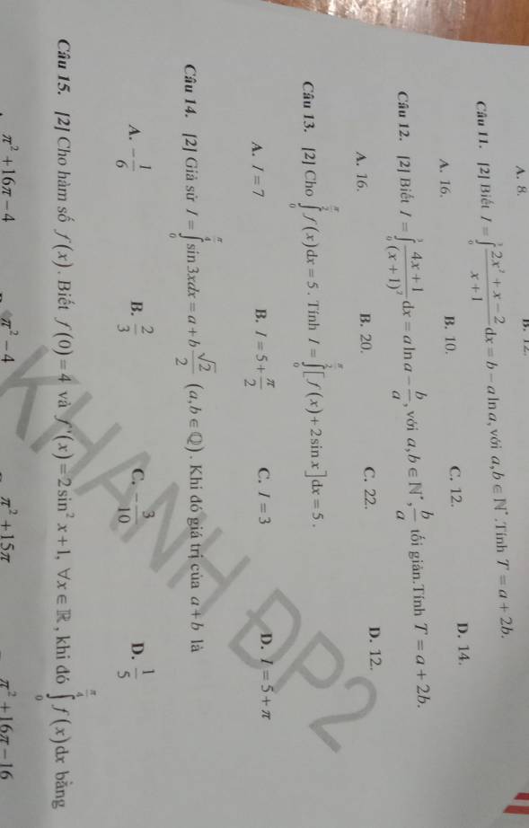 A. 8.
Câu 11. [2] Biết I=∈tlimits _0^(1frac 2x^2)+x-2x+1dx=b-aln a , với a,b∈ N^*.Tính T=a+2b.
A. 16. B. 10. C. 12. D. 14.
Câu 12. [2] Biết I=∈tlimits _a^(3frac 4x+1)(x+1)^2dx=aln a- b/a  , với a,b∈ N^(·), b/a  tối giản.Tính T=a+2b.
A. 16. B. 20. C. 22. D. 12.
Câu 13. [2] Cho ∈tlimits _0^((frac π)2)f(x)dx=5. Tính I=∈tlimits _0^((frac π)2)[f(x)+2sin x]dx=5.
A. I=7 B. I=5+ π /2  C. I=3 D. l=5+π
Câu 14. [2] Giả sử I=∈tlimits _0^((frac π)4)sin 3xdx=a+b sqrt(2)/2 (a,b∈ Q). Khi đó giá trị của a+b là
A. - 1/6   2/3  - 3/10   1/5 
B.
C.
D.
Câu 15. [2] Cho hàm số f(x). Biết f(0)=4 và f'(x)=2sin^2x+1,forall x∈ R , khi đó ∈tlimits _0^((frac π)4)f(x)dx bàng
π^2+16π -4 π^2-4
π^2+15π
π^2+16π -16