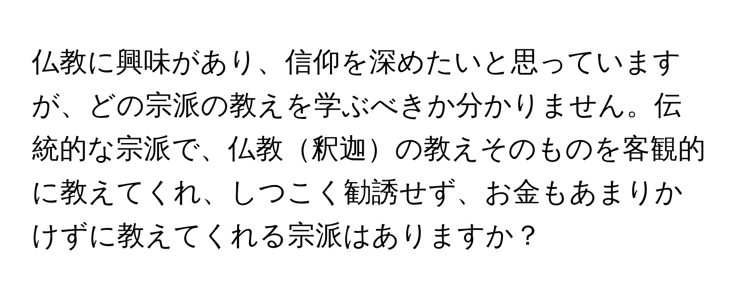 仏教に興味があり、信仰を深めたいと思っていますが、どの宗派の教えを学ぶべきか分かりません。伝統的な宗派で、仏教釈迦の教えそのものを客観的に教えてくれ、しつこく勧誘せず、お金もあまりかけずに教えてくれる宗派はありますか？