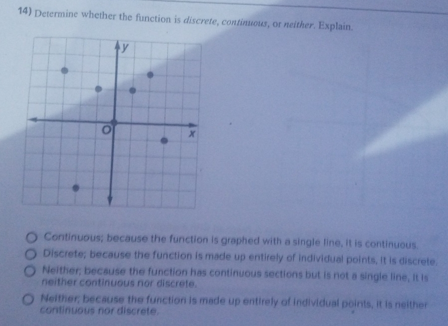 Determine whether the function is discrete, continuous, or neither. Explain.
Continuous; because the function is graphed with a single line, it is continueus.
Discrete; because the function is made up entirely of individual points, it is discrete.
Neither; because the function has continuous sections but is not a single line, It is
neither continuous nor discrete.
Neither; because the function is made up entirely of individual points, it is neither
continuous nor discrete.