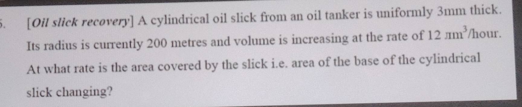 [Oil slick recovery] A cylindrical oil slick from an oil tanker is uniformly 3mm thick. 
Its radius is currently 200 metres and volume is increasing at the rate of 12π m^3 /hour. 
At what rate is the area covered by the slick i.e. area of the base of the cylindrical 
slick changing?