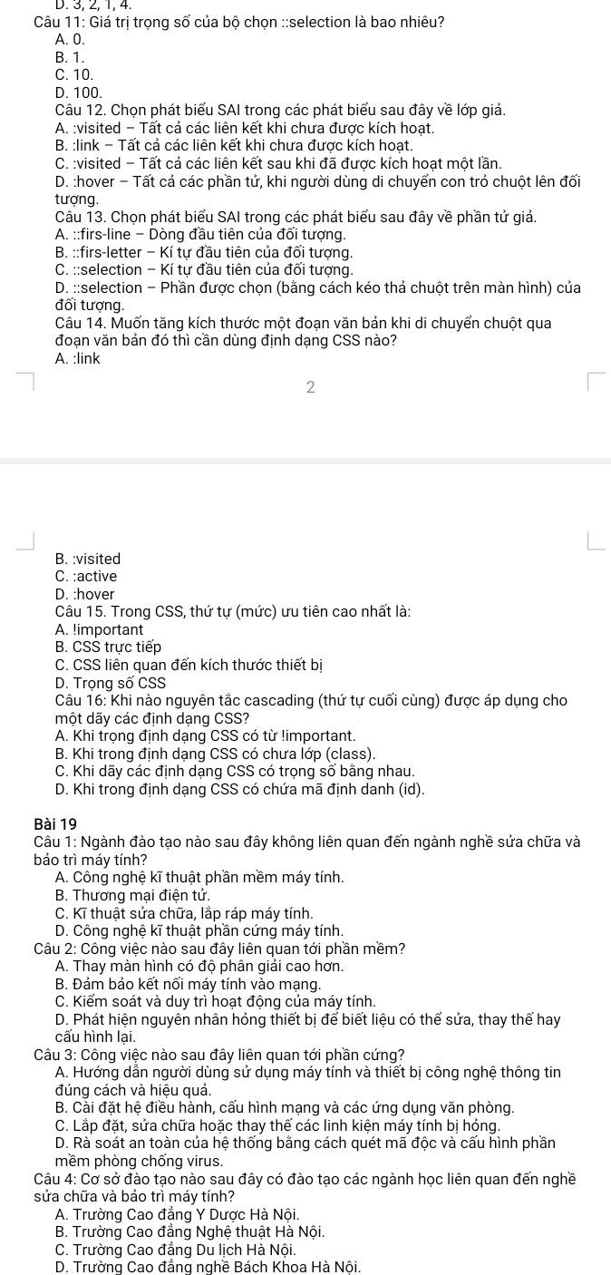 2, 1, 4.
Câu 11: Giá trị trong số của bô chon ::selection là bao nhiêu?
A. 0.
B. 1.
C. 10.
D. 100.
Câu 12. Chọn phát biểu SAI trong các phát biểu sau đây về lớp giả.
A. :visited - Tất cả các liên kết khi chưa được kích hoạt.
B. :link - Tất cả các liên kết khi chưa được kích hoạt.
C. :visited - Tất cả các liên kết sau khi đã được kích hoạt một lần.
D. :hover - Tất cả các phần tử, khi người dùng di chuyển con trỏ chuột lên đối
tượng.
Câu 13. Chọn phát biểu SAI trong các phát biểu sau đây về phần tử giá.
A. ::firs-line - Dòng đầu tiên của đối tượng.
B. ::firs-letter − Kí tự đầu tiên của đối tượng.
C. ::selection - Kí tự đầu tiên của đối tượng.
D. ::selection - Phần được chọn (bằng cách kéo thả chuột trên màn hình) của
đối tượng.
Câu 14. Muốn tăng kích thước một đoạn văn bản khi di chuyển chuột qua
đoạn văn bản đó thì cần dùng định dạng CSS nào?
A. :link
2
B. :visited
C. :active
D. :hover
Câu 15. Trong CSS, thứ tự (mức) ưu tiên cao nhất là:
A. !important
B. CSS trực tiếp
C. CSS liên quan đến kích thước thiết bị
D. Trong số CSS
Câu 16: Khi nào nguyên tắc cascading (thứ tự cuối cùng) được áp dụng cho
một dãy các định dạng CSS?
A. Khi trọng định dạng CSS có từ !important.
B. Khi trong định dạng CSS có chưa lớp (class).
C. Khi dãy các định dạng CSS có trọng số bằng nhau.
D. Khi trong định dạng CSS có chứa mã định danh (id).
Bài 19
Câu 1: Ngành đào tạo nào sau đây không liên quan đến ngành nghề sửa chữa và
bảo trì máy tính?
A. Công nghệ kĩ thuật phần mềm máy tính.
B. Thương mại điện tử.
C. Kĩ thuật sửa chữa, lắp ráp máy tính.
D. Công nghệ kĩ thuật phần cứng máy tính.
Câu 2: Công việc nào sau đây liên quan tới phần mềm?
A. Thay màn hình có độ phân giải cao hơn.
B. Đám bảo kết nối máy tính vào mạng.
C. Kiểm soát và duy trì hoạt động của máy tính.
D. Phát hiện nguyên nhân hóng thiết bị để biết liệu có thể sửa, thay thế hay
cấu hình lại.
Câu 3: Công việc nào sau đây liên quan tới phần cứng?
A. Hướng dẫn người dùng sử dụng máy tính và thiết bị công nghệ thông tin
đúng cách và hiệu quả.
B. Cài đặt hệ điều hành, cấu hình mạng và các ứng dụng văn phòng
C. Lắp đặt, sửa chữa hoặc thay thế các linh kiện máy tính bị hóng.
D. Rà soát an toàn của hệ thống bằng cách quét mã độc và cấu hình phần
mềm phòng chống virus.
Câu 4: Cơ sở đào tạo nào sau đây có đào tạo các ngành học liên quan đến nghề
sửa chữa và bảo trì máy tính?
A. Trường Cao đẳng Y Dược Hà Nội.
B. Trường Cao đẳng Nghệ thuật Hà Nội.
C. Trường Cao đẳng Du lịch Hà Nội.
D. Trường Cao đẳng nghề Bách Khoa Hà Nôi.