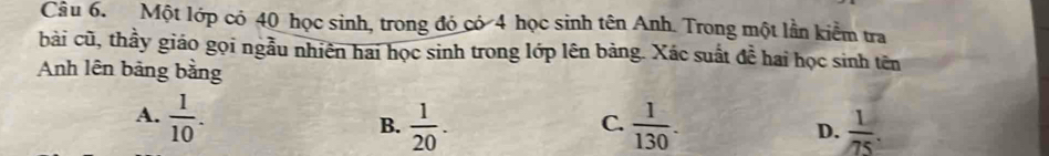 Một lớp có 40 học sinh, trong đó có 4 học sinh tên Anh. Trong một lần kiểm tra
bài cũ, thầy giáo gọi ngẫu nhiên hai học sinh trong lớp lên bảng. Xác suất đề hai học sinh tên
Anh lên bảng bằng
A.  1/10 .  1/20 .  1/130 . D.  1/75 . 
B.
C.