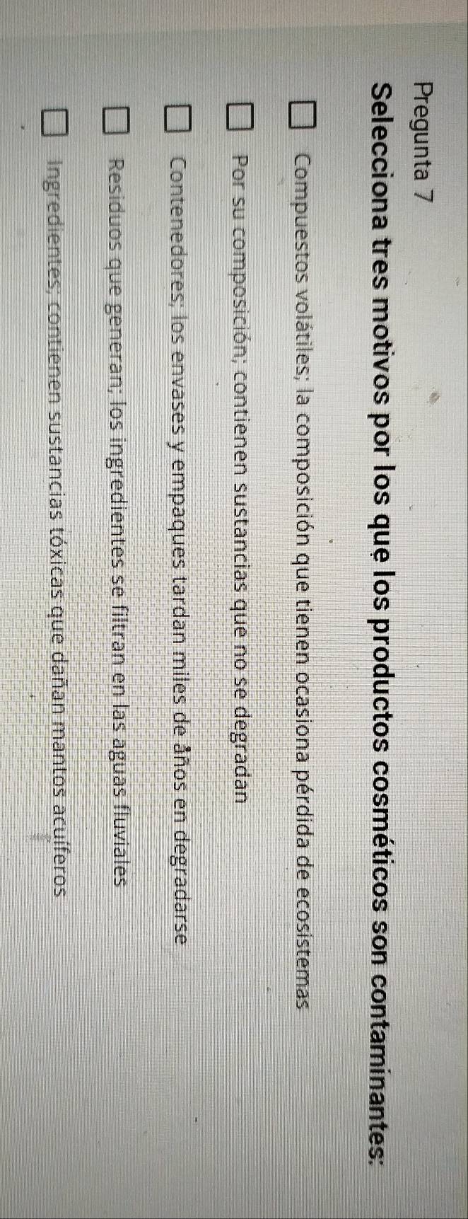 Pregunta 7
Selecciona tres motivos por los que los productos cosméticos son contaminantes:
Compuestos volátiles; la composición que tienen ocasiona pérdida de ecosistemas
Por su composición; contienen sustancias que no se degradan
Contenedores; los envases y empaques tardan miles de años en degradarse
Residuos que generan; los ingredientes se filtran en las aguas fluviales
Ingredientes; contienen sustancias tóxicas que dañan mantos acuíferos