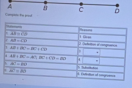 A B C D
Complete the proof 
Statements Reasons 
1 overline AB≌ overline CD
1 Given 
2 AB=CD 2. Definition of congruence 
3. AB+BC=BC+CD 3 □ 
4 AB+BC=AC; BC+CD=BD 4 □°
5 AC=BD 5 Substitution 
6 overline AC≌ overline BD 6. Definition of congruence