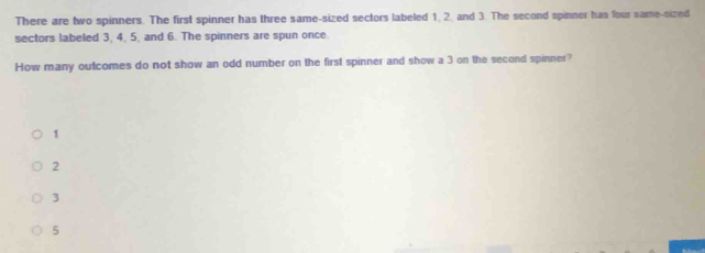 There are two spinners. The first spinner has three same-sized sectors labeled 1. 2. and 3. The second spinner has four same-sized
sectors labeled 3, 4, 5, and 6. The spinners are spun once
How many outcomes do not show an odd number on the first spinner and show a 3 on the second spinner?
1
2
3
5