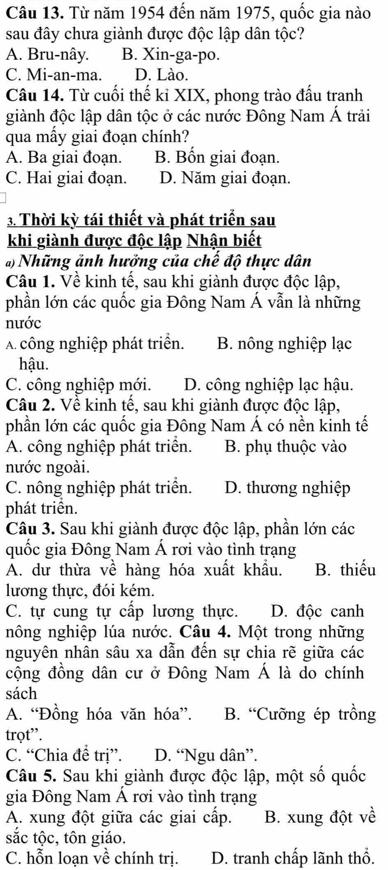 Từ năm 1954 đến năm 1975, quốc gia nào
sau đây chưa giành được độc lập dân tộc?
A. Bru-nây. B. Xin-ga-po.
C. Mi-an-ma. D. Lào.
Câu 14. Từ cuối thế kỉ XIX, phong trào đấu tranh
giành độc lập dân tộc ở các nước Đông Nam Á trải
qua mấy giai đoạn chính?
A. Ba giai đoạn. B. Bốn giai đoạn.
C. Hai giai đoạn. D. Năm giai đoạn.
3. Thời kỳ tái thiết và phát triển sau
khi giành được độc lập Nhận biết
*) Những ảnh hưởng của chế độ thực dân
Câu 1. Về kinh tế, sau khi giành được độc lập,
phần lớn các quốc gia Đông Nam Á vẫn là những
nước
A công nghiệp phát triển. B. nông nghiệp lạc
hậu.
C. công nghiệp mới. D. công nghiệp lạc hậu.
Câu 2. Về kinh tế, sau khi giành được độc lập,
phần lớn các quốc gia Đông Nam Á có nền kỉnh tế
A. công nghiệp phát triển. B. phụ thuộc vào
nước ngoài.
C. nông nghiệp phát triển. D. thương nghiệp
phát triển.
Câu 3. Sau khi giành được độc lập, phần lớn các
quốc gia Đông Nam Á rơi vào tình trạng
A. dư thừa về hàng hóa xuất khẩu. B. thiếu
lương thực, đói kém.
C. tự cung tự cấp lương thực. D. độc canh
nông nghiệp lúa nước. Câu 4. Một trong những
nguyên nhân sâu xa dẫn đến sự chia rẽ giữa các
cộng đồng dân cư ở Đông Nam Á là do chính
sách
A. “Đồng hóa văn hóa”. B. “Cưỡng ép trồng
trọt”.
C. “Chia để trị”. D. “Ngu dân”.
Câu 5. Sau khi giành được độc lập, một số quốc
gia Đông Nam Á rơi vào tình trạng
A. xung đột giữa các giai cấp. B. xung đột về
sắc tộc, tôn giáo.
C. hỗn loạn về chính trị. D. tranh chấp lãnh thổ.