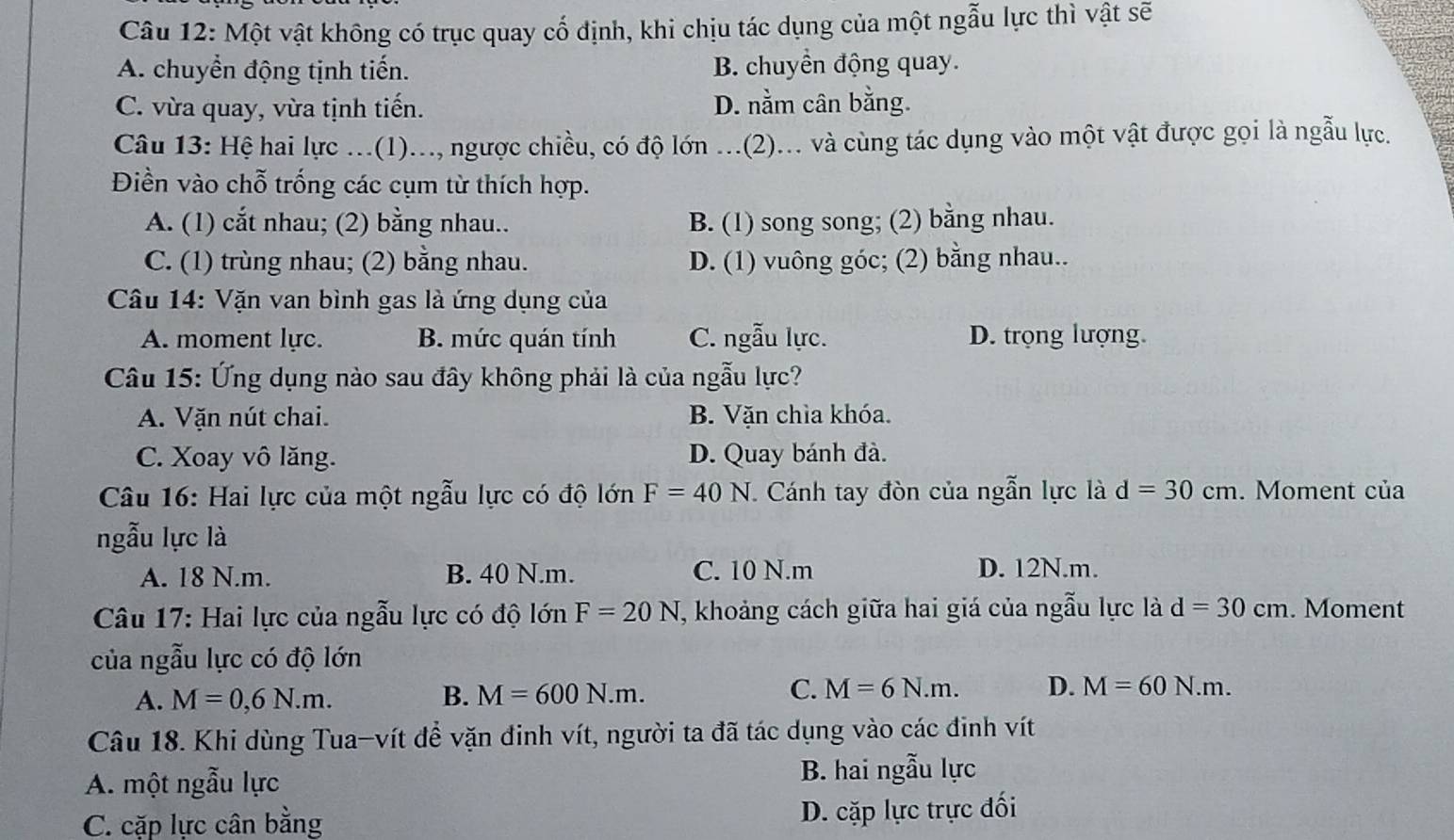 Một vật không có trục quay cổ định, khi chịu tác dụng của một ngẫu lực thì vật sẽ
A. chuyển động tịnh tiến. B. chuyển động quay.
C. vừa quay, vừa tịnh tiến. D. nằm cân bằng.
Câu 13: Hệ hai lực ...(1)..., ngược chiều, có độ lớn ...(2)... và cùng tác dụng vào một vật được gọi là ngẫu lực.
Điền vào chỗ trống các cụm từ thích hợp.
A. (1) cắt nhau; (2) bằng nhau.. B. (1) song song; (2) bằng nhau.
C. (1) trùng nhau; (2) bằng nhau. D. (1) vuông góc; (2) bằng nhau..
Câu 14: Vặn van bình gas là ứng dụng của
A. moment lực. B. mức quán tính C. ngẫu lực. D. trọng lượng.
Câu 15: Ứng dụng nào sau đây không phải là của ngẫu lực?
A. Vặn nút chai. B. Vặn chìa khóa.
C. Xoay vô lăng. D. Quay bánh đà.
Câu 16: Hai lực của một ngẫu lực có độ lớn F=40N * Cánh tay đòn của ngẫn lực là d=30cm. Moment của
ngẫu lực là
A. 18 N.m. B. 40 N.m. C. 10 N.m D. 12N.m.
Câu 17: Hai lực của ngẫu lực có độ lớn F=20N T, khoảng cách giữa hai giá của ngẫu lực là d=30cm. Moment
của ngẫu lực có độ lớn
C.
A. M=0,6N.m. B. M=600N.m. M=6N.m. D. M=60N.m.
Câu 18. Khi dùng Tua-vít để vặn đinh vít, người ta đã tác dụng vào các đinh vít
A. một ngẫu lực
B. hai ngẫu lực
C. cặp lực cân bằng
D. cặp lực trực đối