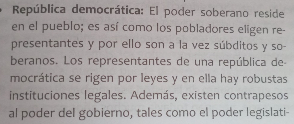 República democrática: El poder soberano reside 
en el pueblo; es así como los pobladores eligen re- 
presentantes y por ello son a la vez súbditos y so- 
beranos. Los representantes de una república de- 
mocrática se rigen por leyes y en ella hay robustas 
instituciones legales. Además, existen contrapesos 
al poder del gobierno, tales como el poder legislati-