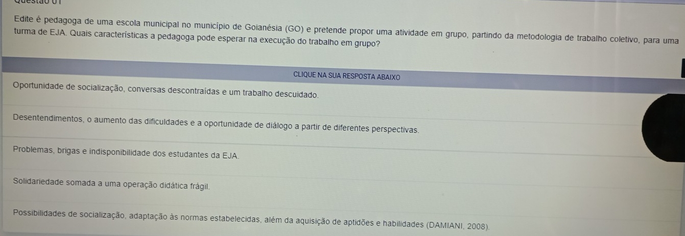 Edite é pedagoga de uma escola municipal no município de Goianésia (GO) e pretende propor uma atividade em grupo, partindo da metodologia de trabalho coletivo, para uma
turma de EJA. Quais características a pedagoga pode esperar na execução do trabalho em grupo?
CLIQUE NA SUA RESPOSTA ABAIXO
Oportunidade de socialização, conversas descontraídas e um trabalho descuidado.
Desentendimentos, o aumento das dificuldades e a oportunidade de diálogo a partir de diferentes perspectivas.
Problemas, brigas e indisponibilidade dos estudantes da EJA.
Solidariedade somada a uma operação didática frágil.
Possibilidades de socialização, adaptação às normas estabelecidas, além da aquisição de aptidões e habilidades (DAMIANI, 2008).