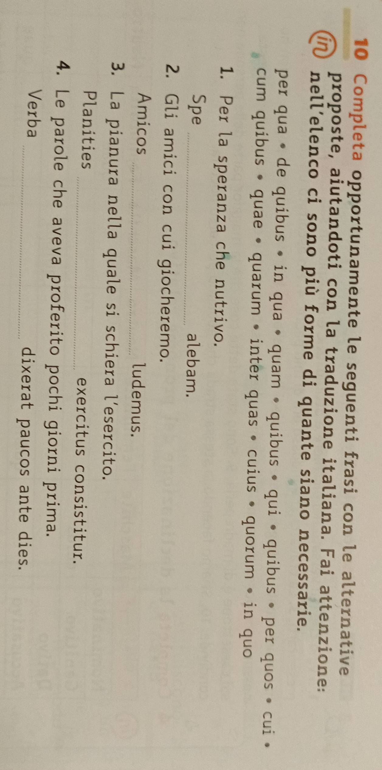 Completa opportunamente le seguenti frasi con le alternative 
proposte, aiutandoti con la traduzione italiana. Fai attenzione: 
in nell’elenco ci sono più forme di quante siano necessarie. 
per qua • de quibus • in qua • quam • quibus • qui • quibus • per quos • cui • 
cum quibus • quae • quarum • inter quas • cuius • quorum • in quo 
1. Per la speranza che nutrivo. 
Spe _alebam. 
2. Gli amici con cui giocheremo. 
Amicos _ludemus. 
3. La pianura nella quale si schiera l’esercito. 
Planities _exercitus consistitur. 
4. Le parole che aveva proferito pochi giorni prima. 
Verba 
_dixerat paucos ante dies.