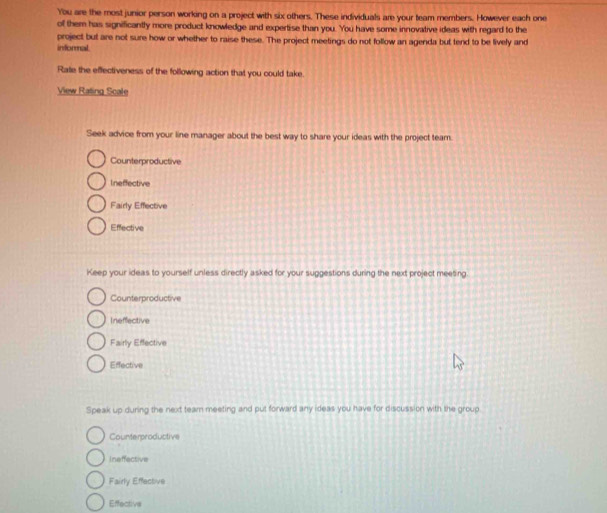 You are the most junior person working on a project with six others. These individuals are your team members. However each one
of them has significantly more product knowledge and expertise than you. You have some innovative ideas with regard to the
project but are not sure how or whether to raise these. The project meetings do not follow an agenda but tend to be lively and
informal
Rate the effectiveness of the following action that you could take.
View Rating Scale
Seek advice from your line manager about the best way to share your ideas with the project team.
Counterproductive
Ineffective
Fairly Effective
Effective
Keep your ideas to yourself unless directly asked for your suggestions during the next project meeting.
Counterproductive
Ineffective
Fairly Effective
Effective
Speak up during the next team meeting and put forward any ideas you have for discussion with the group
Counterproductive
Ineffective
Fairly Effective
Effective