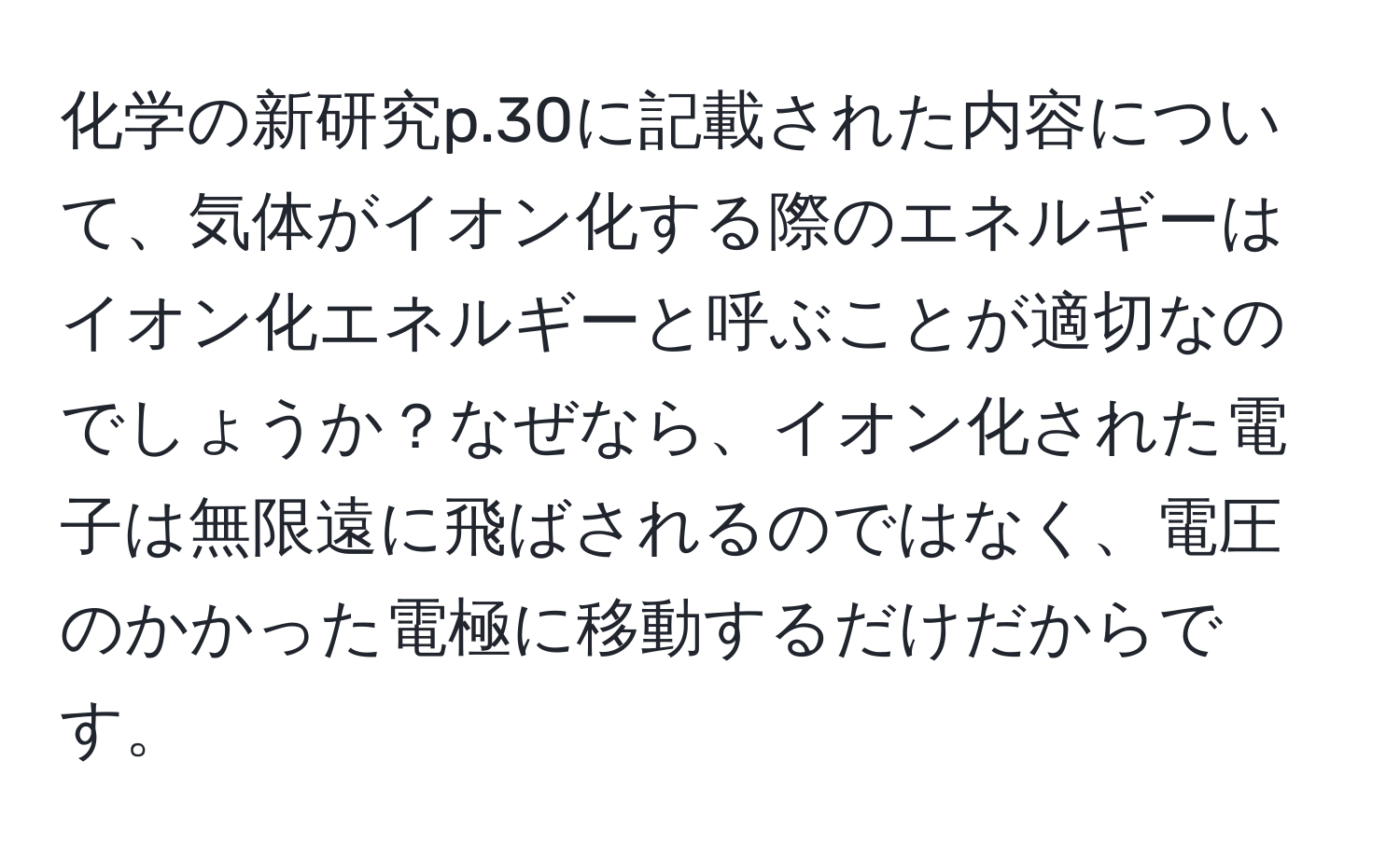 化学の新研究p.30に記載された内容について、気体がイオン化する際のエネルギーはイオン化エネルギーと呼ぶことが適切なのでしょうか？なぜなら、イオン化された電子は無限遠に飛ばされるのではなく、電圧のかかった電極に移動するだけだからです。