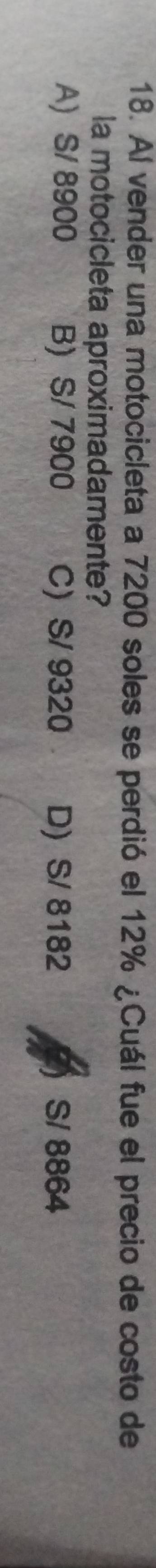 Al vender una motocicleta a 7200 soles se perdió el 12% ¿Cuál fue el precio de costo de
la motocicleta aproximadamente?
A) S/ 8900 B) S/ 7900 C) S/ 9320 D) S/ 8182 S/ 8864