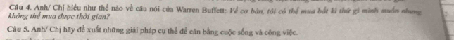 Anh/ Chị hiểu như thể nào về câu nói của Warren Buffett: Về cơ bản, tôi có thể mua bắt kã thứ gi mình muồn nhưng 
không thể mua được thời gian? 
Câu 5. Anh/ Chị hãy để xuất những giải pháp cụ thể để cân bằng cuộc sống và công việc.