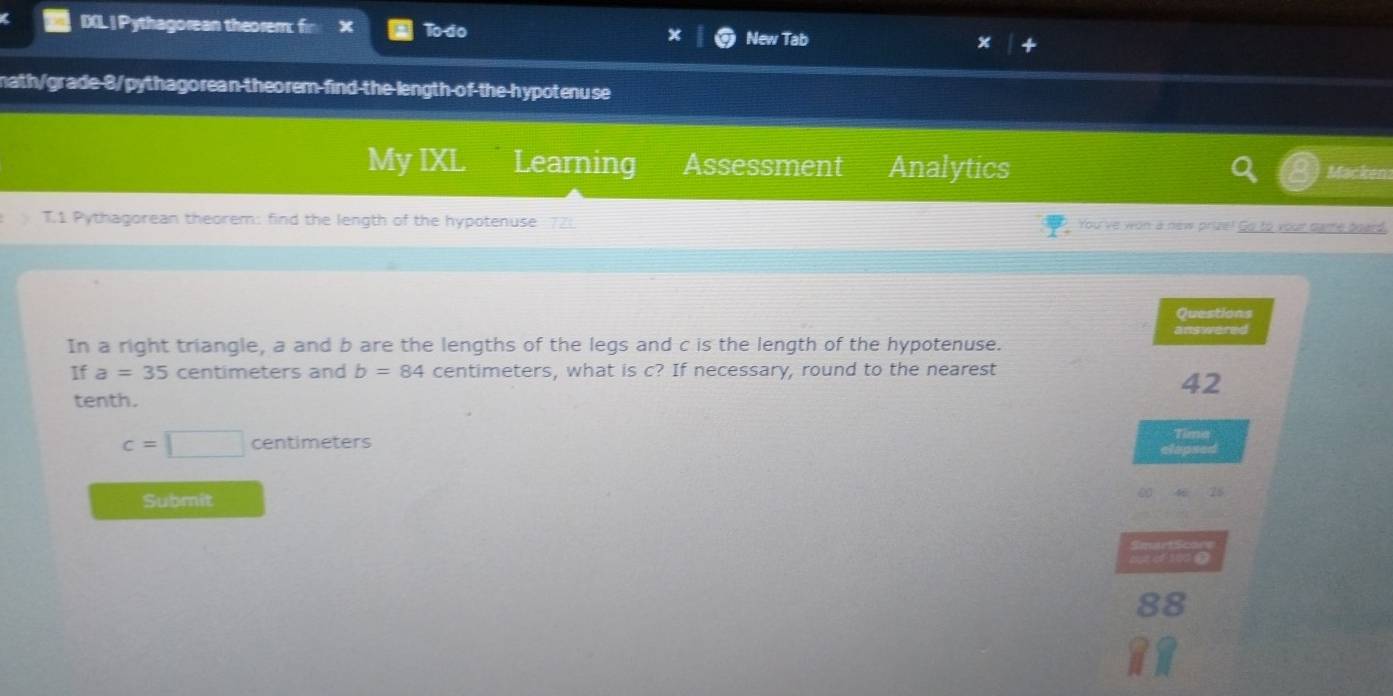 IXL | Pythagorean theorem: fin × To do New Tab 
math/grade 8/pythagorean-theorem-find the length of the hypotenuse 
My IXL Learning Assessment Analytics 
Macken 
T.1 Pythagorean theorem: find the length of the hypotenuse You've won a new prize! Go to your name board. 
Questions 
In a right triangle, a and b are the lengths of the legs and c is the length of the hypotenuse. answered 
If a=35 centimeters and b=84 centimeters, what is c? If necessary, round to the nearest
42
tenth.
c=□ centimeters
Tima 
clapsed 
Submit 
hutirg 
88