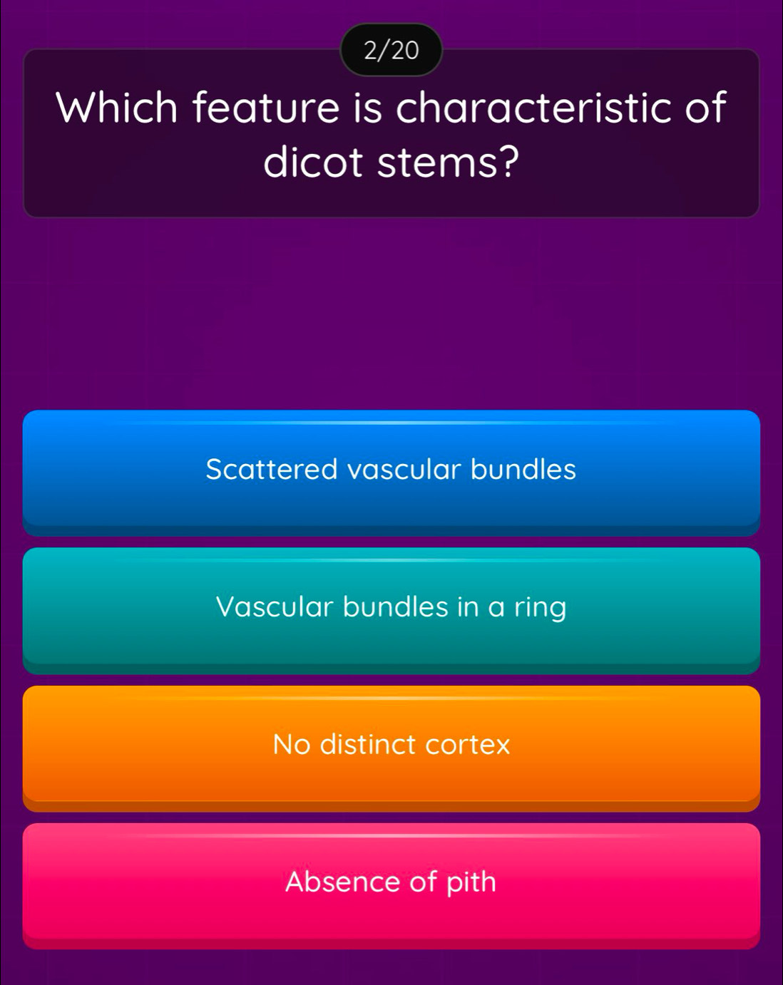 2/20
Which feature is characteristic of
dicot stems?
Scattered vascular bundles
Vascular bundles in a ring
No distinct cortex
Absence of pith