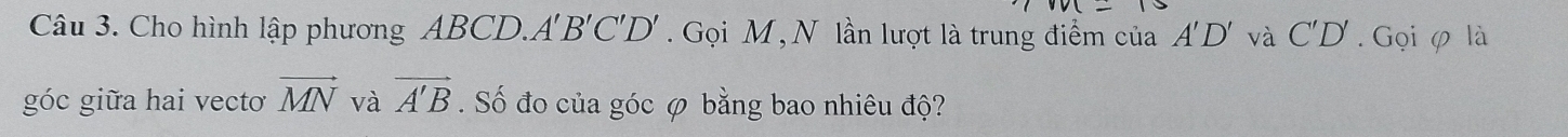 Cho hình lập phương ABCD. A'B'C'D'. Gọi M,N lần lượt là trung điểm của A'D' và C'D'. Gọi φ là 
góc giữa hai vectơ vector MN và vector A'B. Số đo của góc φ bằng bao nhiêu độ?