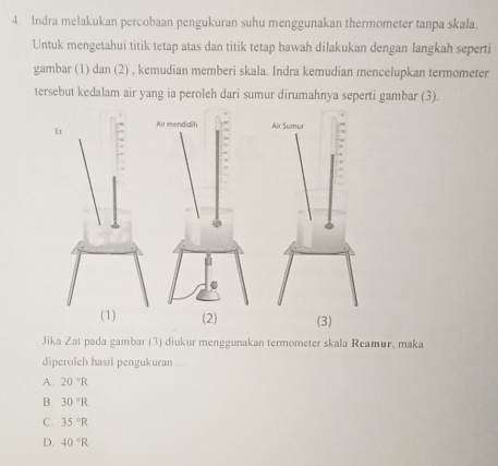 Indra melakukan percobaan pengukuran suhu menggunakan thermometer tanpa skala.
Untuk mengetahui titik tetap atas dan titik tetap bawah dilakukan dengan langkah seperti
gambar (1) dan (2) , kemudian memberi skala. Indra kemudian mencelupkan termometer
tersebut kedalam air yang ia peroleh dari sumur dirumahnya seperti gambar (3).
Jika Zat pada gambar (3) diukur menggunakan termometer skala Reamur, maka
diperoleh hasil pengukuran
A. 20°R
B. 30°R
C. 35°R
D. 40°R