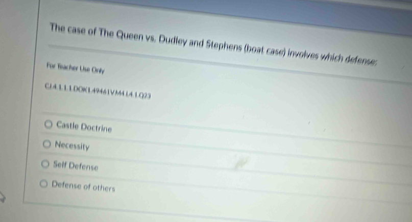 The case of The Queen vs. Dudley and Stephens (boat case) involves which defense.
For Teacher Use Only
CL4.L1.1.DOK1.49461VM4.L4.1.Q23
Castle Doctrine
Necessity
Self Defense
Defense of others