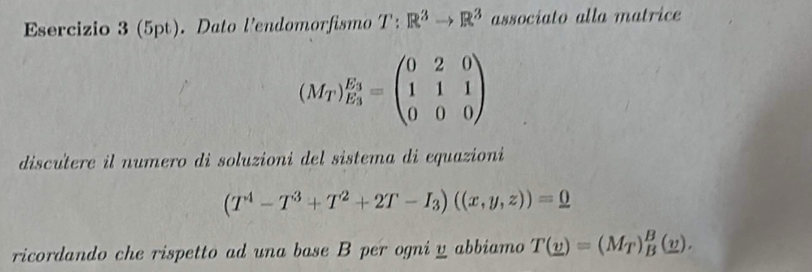 Dato l’endomorfismo T: R^3to R^3 associato alla matrice
(M_T)_E_3^E_3=beginpmatrix 0&2&0 1&1&1 0&0&0endpmatrix
discutere il numero di soluzioni del sistema di equazioni
(T^4-T^3+T^2+2T-I_3)((x,y,z))=0
ricordando che rispetto ad una base B per ogni y abbiamo T(_ v)=(M_T)_B^(B(_ v)).