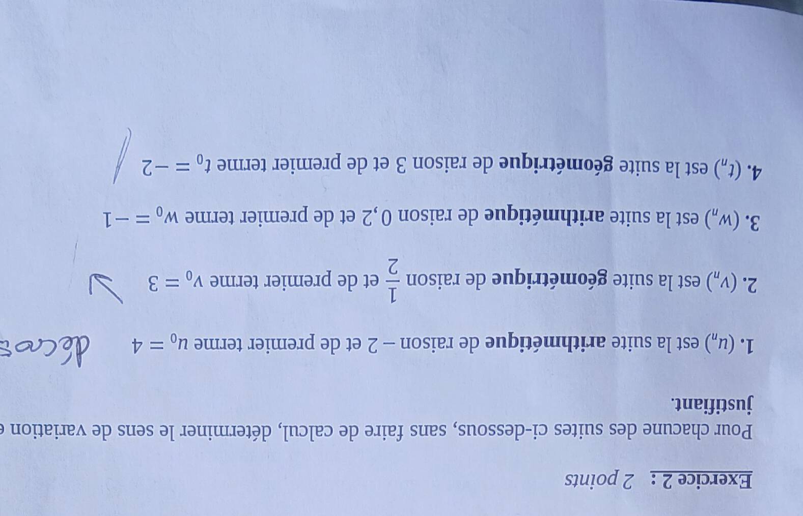 Pour chacune des suites ci-dessous, sans faire de calcul, déterminer le sens de variation e 
justifiant. 
1. (u_n) est la suite arithmétique de raison - 2 et de premier terme u_o=4
2. (V_n) est la suite géométrique de raison  1/2  et de premier terme v_0=3
3. (w_n) est la suite arithmétique de raison 0, 2 et de premier terme w_0=-1
4. (t_n) est la suite géométrique de raison 3 et de premier terme t_0=-2