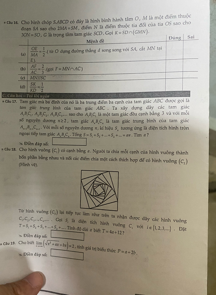 Cho hình chóp S.ABCD có đáy là hình bình hành tâm O, M là một điểm thuộc
đoạn SA sao cho 2MA=SM , điểm N là điểm thuộc tia đối của tia OS sao cho
C. Câu hỏi - Trả lời ngắn
* Câu 17. Tam giác mà ba đinh của nó là ba trung điểm ba cạnh của tam giác ABC được gọi là
tam giác trung bình của tam giác ABC . Ta xây dựng dãy các tam giác
A_1B_1C_1,A_2B_2C_2,A_3B_3C_3,... sao cho A_1B_1C_1 là một tam giác đều cạnh bằng 3 và với mỗi
số nguyên dương n≥ 2 , tam giác A_nB_nC_ là tam giác trung bình của tam giác
A_n-1B_n-1C_n-1. Với mỗi số nguyên dương 1, kí hiệu S_n tương ứng là diện tích hình tròn
ngoại tiếp tam giác A B.C Tổng S=S_1+S_2+...+S_n+...=aπ. Tìm a ?
≌ Diend áp số: □
Câu 18. Cho hình vuông (C ) có cạnh bằng # . Người ta chia mỗi cạnh của hình vuông thành
bốn phần bằng nhau và nối các điểm chia một cách thích hợp để có hình vuông (C_2)
(Hình vẽ).
Từ hình vuông (C_2) lại tiếp tục làm như trên ta nhận được dãy các hình vuông
C_1,C_2,C_3,...C_n,...G_Q S_1 là diện tích hình vuông C_i với i∈  1,2,3,.... Đặt
T=S_1+S_2+S_3+...+S_n+.... Tính độ dài # biết T=4a+12 ?
Điền đáp số:
» Câu 19. Cho biết limlimits _xto +∈fty (sqrt(x^2+ax)+bx)=2 , tính giá trị biểu thức P=a+2b.
Điền đáp số: