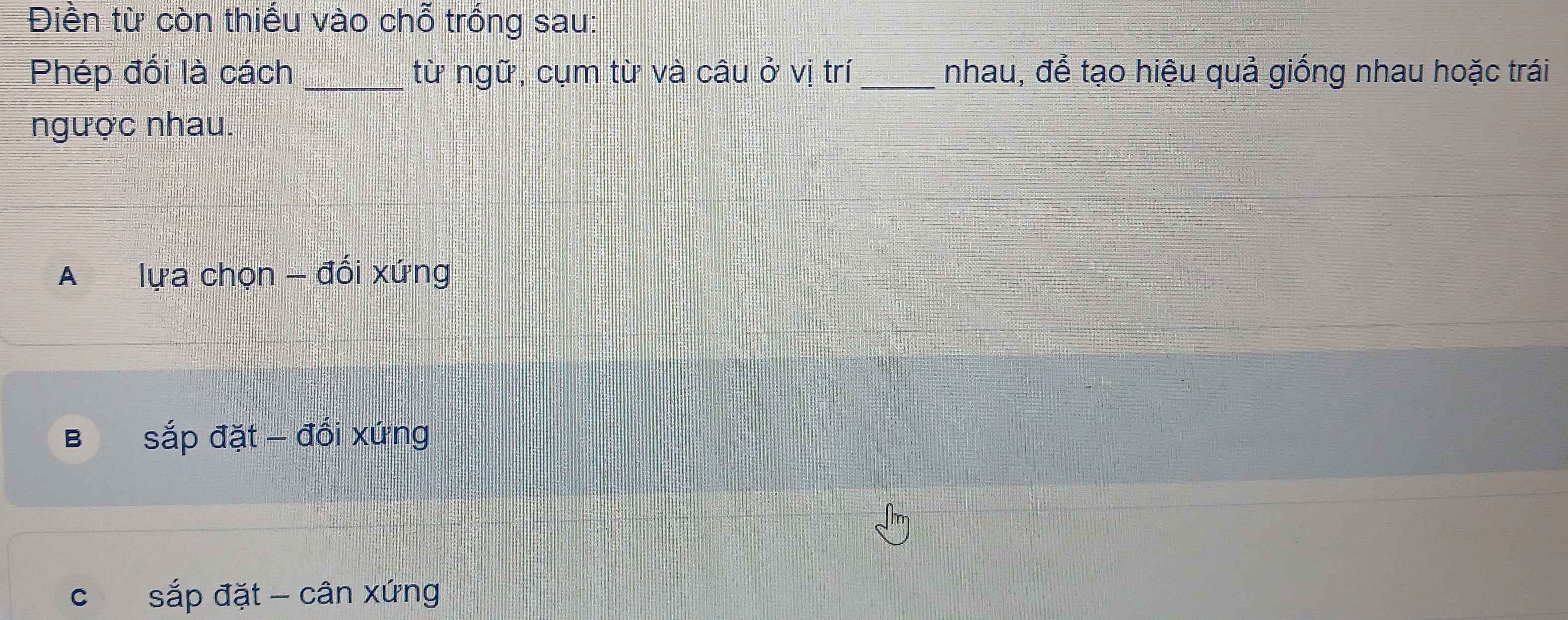 Điền từ còn thiếu vào chỗ trống sau:
Phép đối là cách _từ ngữ, cụm từ và câu ở vị trí _nhau, để tạo hiệu quả giống nhau hoặc trái
ngược nhau.
A lựa chọn - đổi xứng
B sắp đặt - đối xứng
c sắp đặt - cân xứng